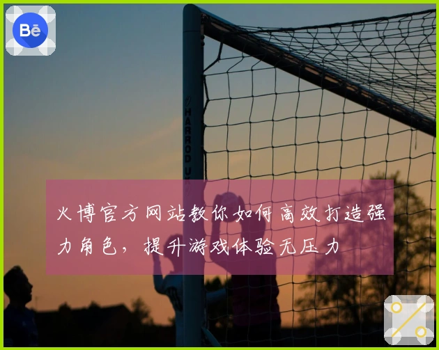 火博官方网站教你如何高效打造强力角色，提升游戏体验无压力