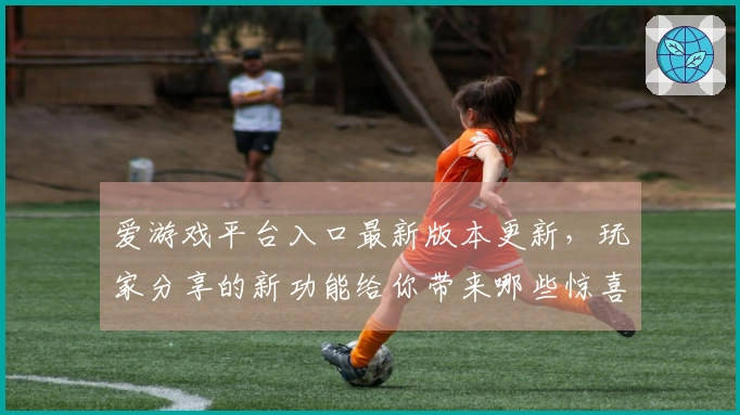 爱游戏平台入口最新版本更新，玩家分享的新功能给你带来哪些惊喜与挑战？