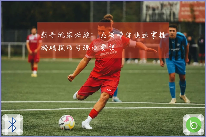 新手玩家必读：九游带你快速掌握游戏技巧与玩法要领