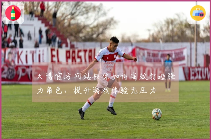 火博官方网站教你如何高效打造强力角色，提升游戏体验无压力